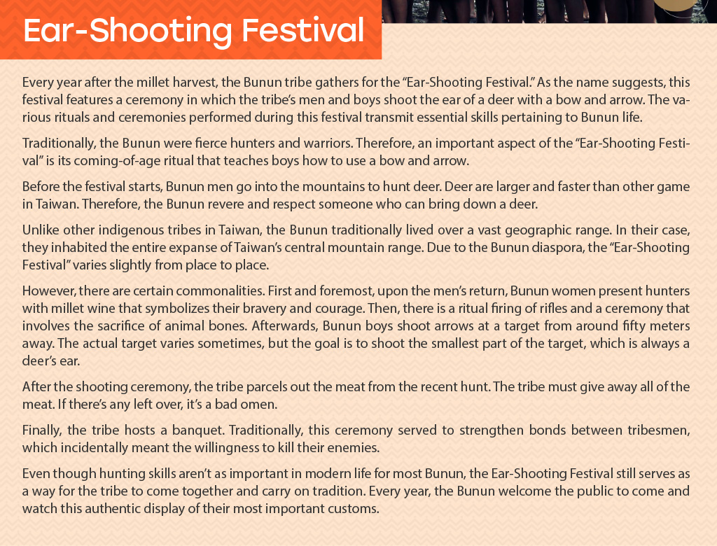 Ear-Shooting Festival
		-Every year after the millet harvest, the Bunun tribe gathers for the “Ear-Shooting Festival.” As the name suggests, this festival features a ceremony in which the tribe’s men and boys shoot the ear of a deer with a bow and arrow. The various rituals and ceremonies performed during this festival transmit essential skills pertaining to Bunun life.	Traditionally, the Bunun were fierce hunters and warriors. Therefore, an important aspect of the “Ear-Shooting Festival” is its coming-of-age ritual that teaches boys how to use a bow and arrow. Before the festival starts, Bunun men go into the mountains to hunt deer. Deer are larger and faster than other game in Taiwan. Therefore, the Bunun revere and respect someone who can bring down a deer.  	Unlike other indigenous tribes in Taiwan, the Bunun traditionally lived over a vast geographic range. In their case, they inhabited the entire expanse of Taiwan’s central mountain range. Due to the Bunun diaspora, the “Ear-Shooting Festival” varies slightly from place to place.	However, there are certain commonalities. First and foremost, upon the men’s return, Bunun women present hunters with millet wine that symbolizes their bravery and courage. Then, there is a ritual firing of rifles and a ceremony that involves the sacrifice of animal bones. Afterwards, Bunun boys shoot arrows at a target from around fifty meters away. The actual target varies sometimes, but the goal is to shoot the smallest part of the target, which is always a deer’s ear. 	After the shooting ceremony, the tribe parcels out the meat from the recent hunt. The tribe must give away all of the meat. If there’s any left over, it’s a bad omen.	Finally, the tribe hosts a banquet . Traditionally, this ceremony served to strengthen bonds between tribesmen, which incidentally meant the willingness to kill their enemies. 	Even though hunting skills aren’t as important in modern life for most Bunun, the Ear-Shooting Festival still serves as a way for the tribe to come together and carry on tradition. Every year, the Bunun welcome the public to come and watch this authentic display of their most important customs.