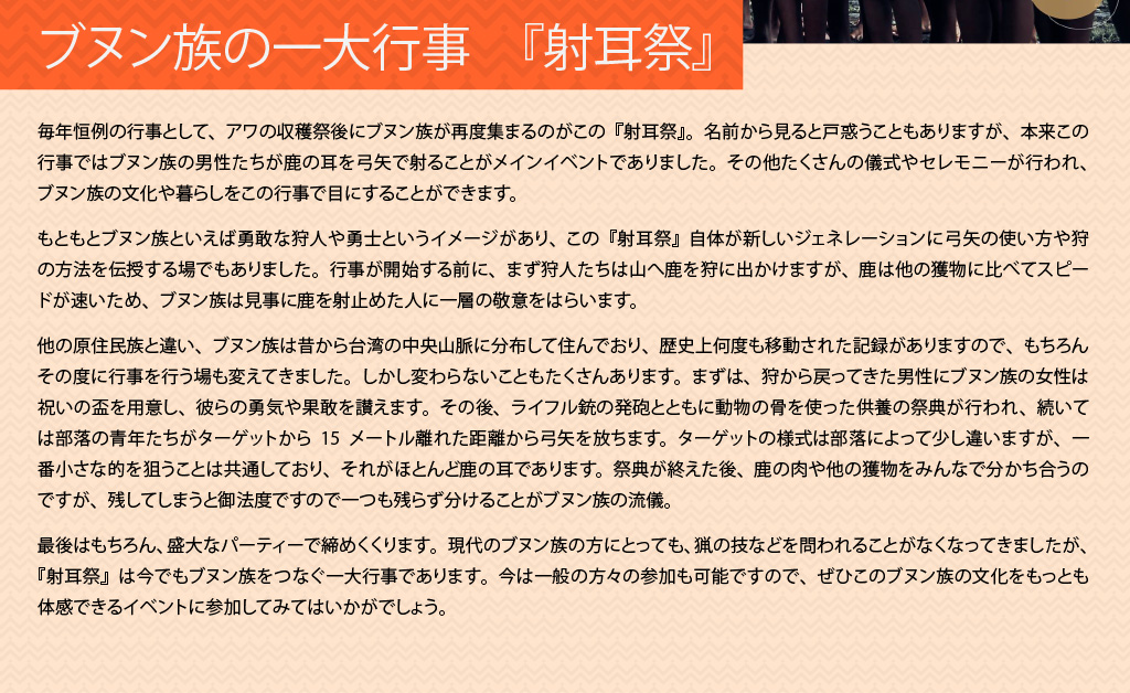 ブヌン族の一大行事　『射耳祭』
  毎年恒例の行事として、アワの収穫祭後にブヌン族が再度集まるのがこの『射耳祭』。名前から見ると戸惑うこともありますが、本来この行事ではブヌン族の男性たちが鹿の耳を弓矢で射ることがメインイベントでありました。その他たくさんの儀式やセレモニーが行われ、ブヌン族の文化や暮らしをこの行事で目にすることができます。

  もともとブヌン族といえば勇敢な狩人や勇士というイメージがあり、この『射耳祭』自体が新しいジェネレーションに弓矢の使い方や狩の方法を伝授する場でもありました。行事が開始する前に、まず狩人たちは山へ鹿を狩に出かけますが、鹿は他の獲物に比べてスピードが速いため、ブヌン族は見事に鹿を射止めた人に一層の敬意をはらいます。

  他の原住民族と違い、ブヌン族は昔から台湾の中央山脈に分布して住んでおり、歴史上何度も移動された記録がありますので、もちろんその度に行事を行う場も変えてきました。しかし変わらないこともたくさんあります。まずは、狩から戻ってきた男性にブヌン族の女性は祝いの盃を用意し、彼らの勇気や果敢を讃えます。その後、ライフル銃の発砲とともに動物の骨を使った供養の祭典が行われ、続いては部落の青年たちがターゲットから15メートル離れた距離から弓矢を放ちます。ターゲットの様式は部落によって少し違いますが、一番小さな的を狙うことは共通しており、それがほとんど鹿の耳であります。祭典が終えた後、鹿の肉や他の獲物をみんなで分かち合うのですが、残してしまうと御法度ですので一つも残らず分けることがブヌン族の流儀。

  最後はもちろん、盛大なパーティーで締めくくります。現代のブヌン族の方にとっても、猟の技などを問われることがなくなってきましたが、『射耳祭』は今でもブヌン族をつなぐ一大行事であります。今は一般の方々の参加も可能ですので、ぜひこのブヌン族の文化をもっとも体感できるイベントに参加してみてはいかがでしょう。
