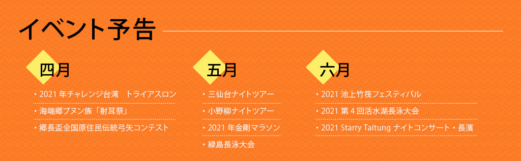 イベント予告

四月
・2021年チャレンジ台湾　トライアスロン
・海端郷ブヌン族「射耳祭」
・郷長盃全国原住民伝統弓矢コンテスト

五月
・三仙台ナイトツアー
・小野柳ナイトツアー
・2021年金剛マラソン
・緑島長泳大会

六月
・2021池上竹筏フェスティバル
・2021第4回活水湖長泳大会
・2021 Starry Taitung ナイトコンサート・長濱
