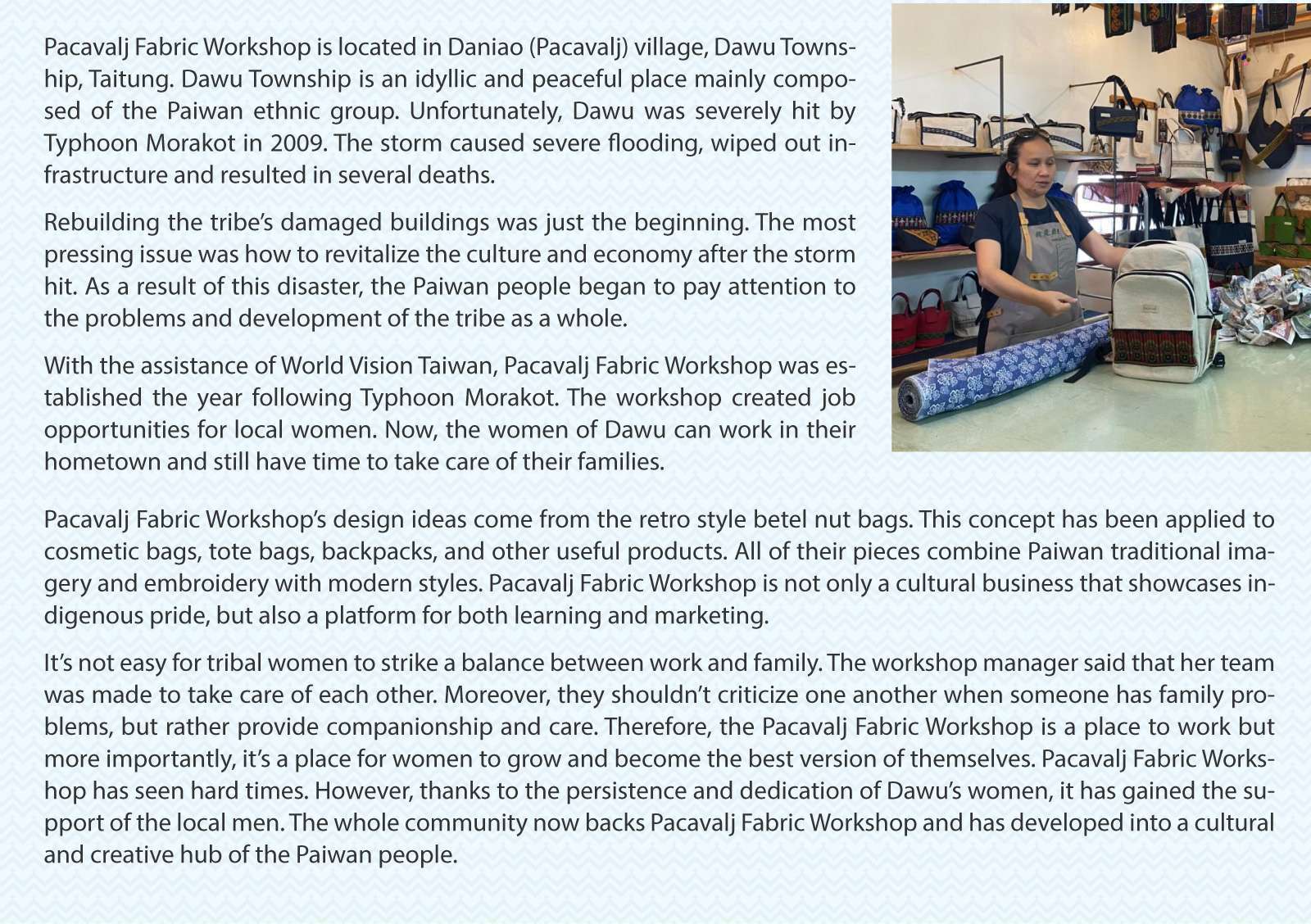 Pacavalj Fabric Workshop

Pacavalj Fabric Workshop is located in Daniao (Pacavalj) village, Dawu Township, Taitung. Dawu Township is an idyllic and peaceful place mainly composed of the Paiwan ethnic group. Unfortunately, Dawu was severely hit by Typhoon Morakot in 2009. The storm caused severe flooding, wiped out infrastructure and resulted in several deaths. 
Rebuilding the tribe’s damaged buildings was just the beginning. The most pressing issue was how to revitalize the culture and economy after the storm hit. As a result of this disaster, the Paiwan people began to pay attention to the problems and development of the tribe as a whole. 
With the assistance of World Vision Taiwan, Pacavalj Fabric Workshop was established the year following Typhoon Morakot. The workshop created job opportunities for local women. Now, the women of Dawu can work in their hometown and still have time to take care of their families. 
Pacavalj Fabric Workshop’s design ideas come from the retro style betel nut bags. This concept has been applied to cosmetic bags, tote bags, backpacks, and other useful products. All of their pieces combine Paiwan traditional imagery and embroidery with modern styles. Pacavalj Fabric Workshop is not only a cultural business that showcases indigenous pride, but also a platform for both learning and marketing. 
It’s not easy for tribal women to strike a balance between work and family. The workshop manager said that her team was made to take care of each other. Moreover, they shouldn’t criticize one another when someone has family problems, but rather provide companionship and care. Therefore, the Pacavalj Fabric Workshop is a place to work but more importantly, it’s a place for women to grow and become the best version of themselves. Pacavalj Fabric Workshop has seen hard times. However, thanks to the persistence and dedication of Dawu’s women, it has gained the support of the local men. The whole community now backs Pacavalj Fabric Workshop and has developed into a cultural and creative hub of the Paiwan people. 
